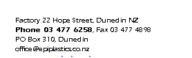 Text Box: Factory 22 Hope Street, Dunedin NZ
Phone 03 477 6258, Fax 03 477 4898
PO Box 310, Dunedin
office@epiplastics.co.nz
www.epiplastics.co.nz

