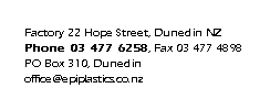 Text Box: Factory 22 Hope Street, Dunedin NZ
Phone 03 477 6258, Fax 03 477 4898
PO Box 310, Dunedin
office@epiplastics.co.nz
www.epiplastics.co.nz

