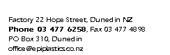 Text Box: Factory 22 Hope Street, Dunedin NZ
Phone 03 477 6258, Fax 03 477 4898
PO Box 310, Dunedin
office@epiplastics.co.nz
www.epiplastics.co.nz
